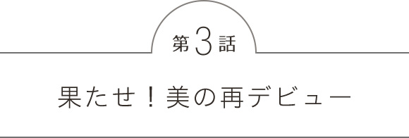 第3話 果たせ！美の再デビュー!