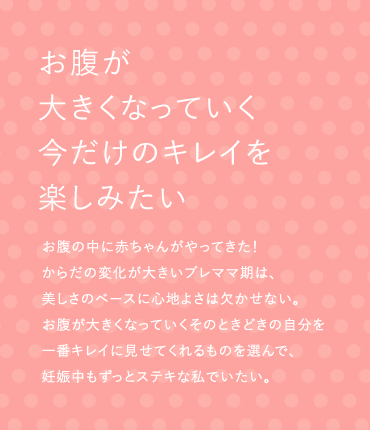 お腹が大きくなっていく今だけのキレイを楽しみたい お腹の中に赤ちゃんがやってきた！からだの変化が大きいプレママ期は、美しさのベースに心地よさは欠かせない。お腹が大きくなっていくそのときどきの自分を一番キレイに見せてくれるものを選んで、妊娠中もずっとステキな私でいたい。