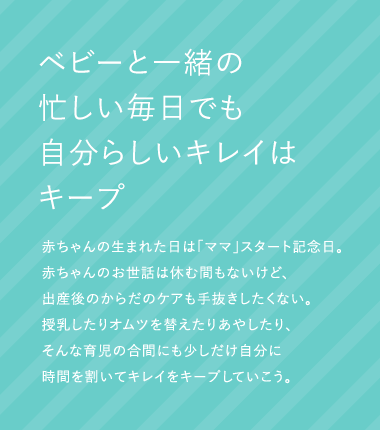 ベビーと一緒の忙しい毎日でも自分らしいキレイはキープ 赤ちゃんの生まれた日は「ママ」スタート記念日。赤ちゃんのお世話は休む間もないけど、出産後のからだのケアも手抜きしたくない。授乳したりオムツを替えたりあやしたり、そんな育児の合間にも少しだけ自分に時間を割いてキレイをキープしていこう。