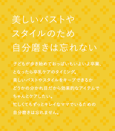 美しいバストやスタイルのため自分磨きは忘れない 子どもが歩き始めておっぱいもいよいよ卒業、となったら卒乳ケアのタイミング。美しいバストやスタイルをキープできるかどうかの分かれ目だから効果的なアイテムでちゃんとケアしたい。忙しくてもずっとキレイなママでいるための自分磨きは忘れません。