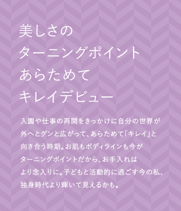 美しさのターニングポイントあらためてキレイデビュー 入園や仕事の再開をきっかけに自分の世界が外へとグンと広がって、あらためて「キレイ」と向き合う時期。お肌もボディラインも今がターニングポイントだから、お手入れはより念入りに。子どもと活動的に過ごす今の私、独身時代より輝いて見えるかも。