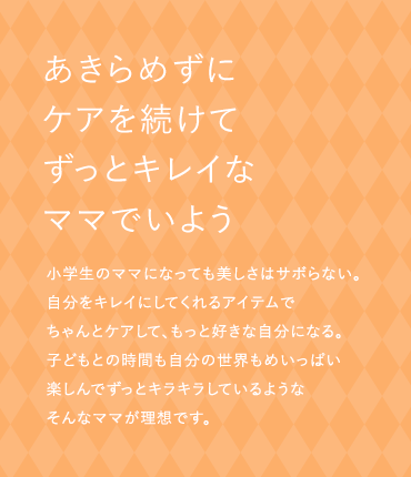 あきらめずにケアを続けてずっとキレイなママでいよう 小学生のママになっても美しさはサボらない。自分をキレイにしてくれるアイテムでちゃんとケアして、もっと好きな自分になる。子どもとの時間も自分の世界もめいっぱい楽しんでずっとキラキラしているようなそんなママが理想です。