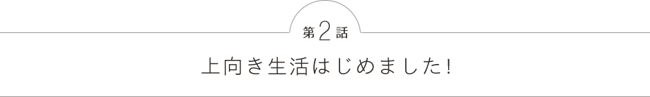 第2話 上向き生活はじめました!