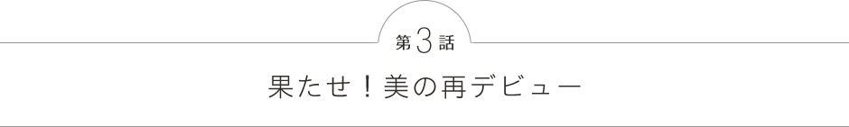 第3話 果たせ！美の再デビュー