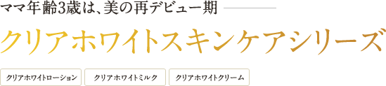 ママ年齢3歳は、美の再デビュー期 クリアホワイトスキンケアシリーズ