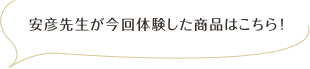 安彦先生が今回体験した商品はこちら！