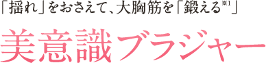 「揺れ」をおさえて、大胸筋を「鍛える※1」美意識ブラジャー