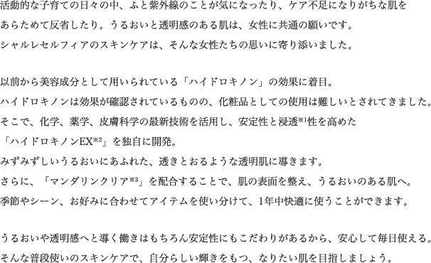 活動的な子育ての日々の中、ふと紫外線のことが気になったり、ケア不足になりがちな肌をあらためて反省したり。うるおいと透明感のある肌は、女性に共通の願いです。シャルレセルフィアのスキンケアは、そんな女性たちの思いに寄り添いました。以前から美容成分として用いられている「ハイドロキノン」の効果に着目。ハイドロキノンは効果が確認されているものの、化粧品としての使用は難しいとされてきました。そこで、化学、薬学、皮膚科学の最新技術を活用し、安定性と浸透※1性を高めた「ハイドロキノンEX※2」を独自に開発。みずみずしいうるおいにあふれた、透きとおるような透明肌に導きます。さらに、「マンダリンクリア※3」を配合することで、肌の表面を整え、うるおいのある肌へ。季節やシーン、お好みに合わせてアイテムを使い分けて、1年中快適に使うことができます。うるおいや透明感へと導く働きはもちろん安定性にもこだわりがあるから、安心して毎日使える。そんな普段使いのスキンケアで、自分らしい輝きをもつ、なりたい肌を目指しましょう。