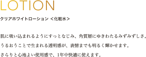 LOTION クリアホワイトローション ＜化粧水＞ 肌に吸い込まれるようにすっとなじみ、角質層にゆきわたるみずみずしさ。うるおうことで生まれる透明感が、表情までも明るく輝かせます。さらりと心地よい使用感で、1年中快適に使えます。