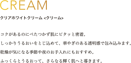 CREAM クリアホワイトクリーム <クリーム> コクがあるのにべたつかず肌にピタッと密着。しっかりうるおいをとじ込めて、華やぎのある透明感で包み込みます。乾燥が気になる季節や夜のお手入れにもおすすめ。ふっくらとうるおって、さらなる輝く肌へと導きます。