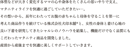 体型などが大きく変化するママの心や身体をたくさんの思いやりで支え、マタニティライフを快適に過ごしていただきたい…。その想いから、長年にわたってお腹の赤ちゃんと母体を守ることを第一に考えた商品作りを続けている株式会社犬印本舗※と、女性の身体と着け心地の良い下着を研究してきたシャルレのノウハウを結集し、機能だけでなく品質にもこだわったマタニティ商品を開発しました。産前から産後までを快適に美しくサポートしていきます。