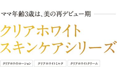 ママ年齢3歳は、美の再デビュー期 クリアホワイト スキンケアシリーズ - クリアホワイトローション | クリアホワイトミルク | クリアホワイトクリーム